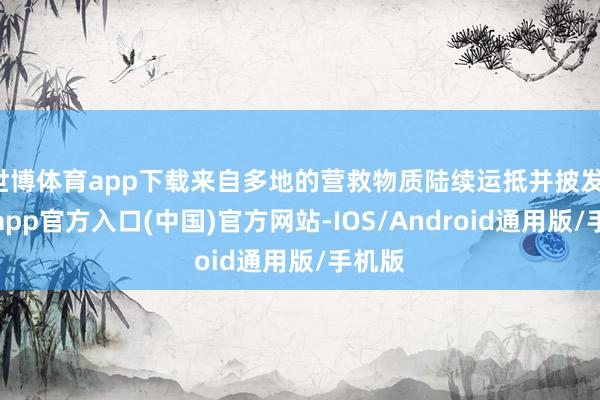世博体育app下载来自多地的营救物质陆续运抵并披发-世博app官方入口(中国)官方网站-IOS/Android通用版/手机版