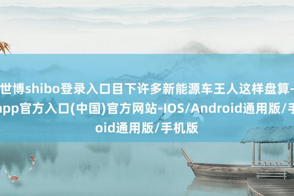 世博shibo登录入口目下许多新能源车王人这样盘算-世博app官方入口(中国)官方网站-IOS/Android通用版/手机版