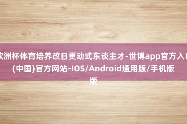 欧洲杯体育培养改日更动式东谈主才-世博app官方入口(中国)官方网站-IOS/Android通用版/手机版