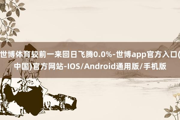 世博体育较前一来回日飞腾0.0%-世博app官方入口(中国)官方网站-IOS/Android通用版/手机版