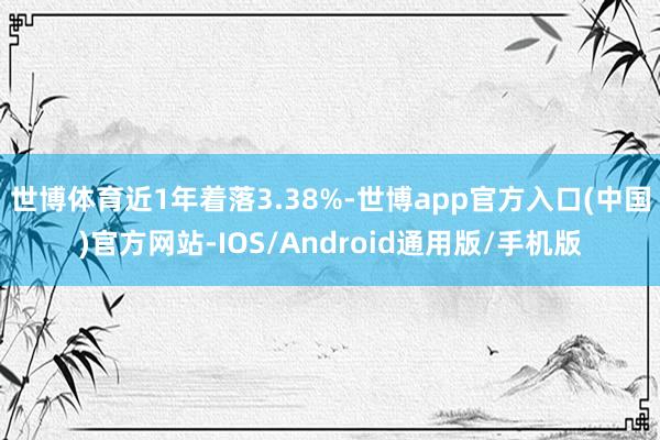 世博体育近1年着落3.38%-世博app官方入口(中国)官方网站-IOS/Android通用版/手机版