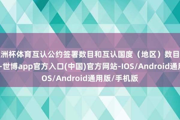 欧洲杯体育互认公约签署数目和互认国度（地区）数目均居众人首位-世博app官方入口(中国)官方网站-IOS/Android通用版/手机版