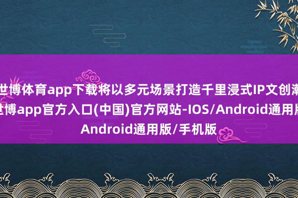 世博体育app下载将以多元场景打造千里浸式IP文创潮玩体验-世博app官方入口(中国)官方网站-IOS/Android通用版/手机版