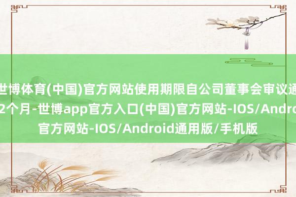 世博体育(中国)官方网站使用期限自公司董事会审议通过之日起不朝上12个月-世博app官方入口(中国)官方网站-IOS/Android通用版/手机版