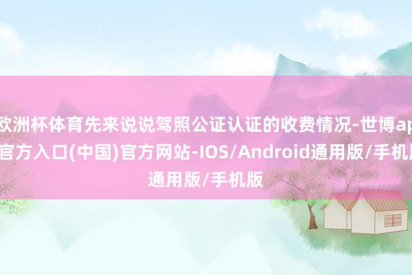 欧洲杯体育先来说说驾照公证认证的收费情况-世博app官方入口(中国)官方网站-IOS/Android通用版/手机版