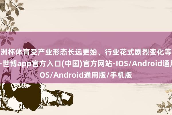 欧洲杯体育受产业形态长远更始、行业花式剧烈变化等成分影响较大-世博app官方入口(中国)官方网站-IOS/Android通用版/手机版
