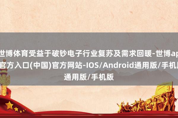 世博体育受益于破钞电子行业复苏及需求回暖-世博app官方入口(中国)官方网站-IOS/Android通用版/手机版