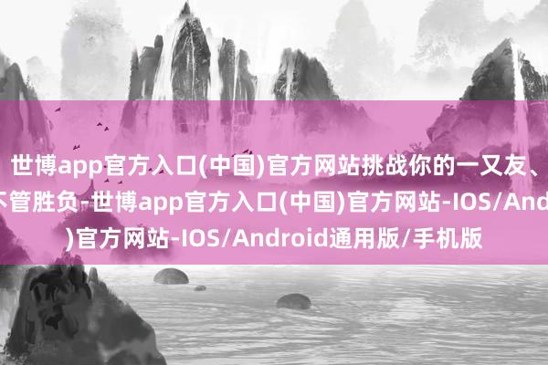 世博app官方入口(中国)官方网站挑战你的一又友、共事以致是爸妈！不管胜负-世博app官方入口(中国)官方网站-IOS/Android通用版/手机版