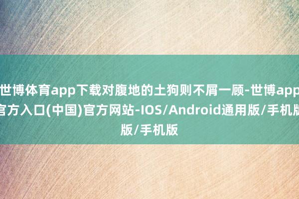 世博体育app下载对腹地的土狗则不屑一顾-世博app官方入口(中国)官方网站-IOS/Android通用版/手机版