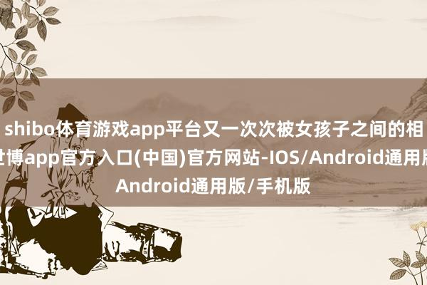 shibo体育游戏app平台又一次次被女孩子之间的相处感动-世博app官方入口(中国)官方网站-IOS/Android通用版/手机版