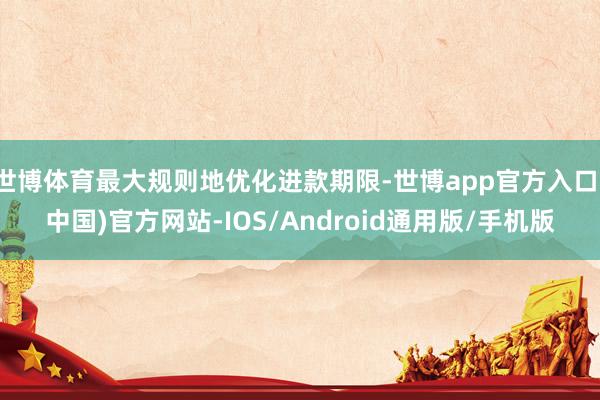 世博体育最大规则地优化进款期限-世博app官方入口(中国)官方网站-IOS/Android通用版/手机版