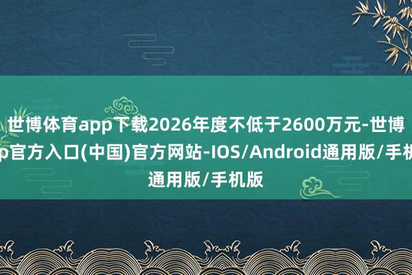 世博体育app下载2026年度不低于2600万元-世博app官方入口(中国)官方网站-IOS/Android通用版/手机版
