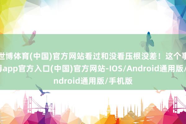 世博体育(中国)官方网站看过和没看压根没差！这个事儿-世博app官方入口(中国)官方网站-IOS/Android通用版/手机版