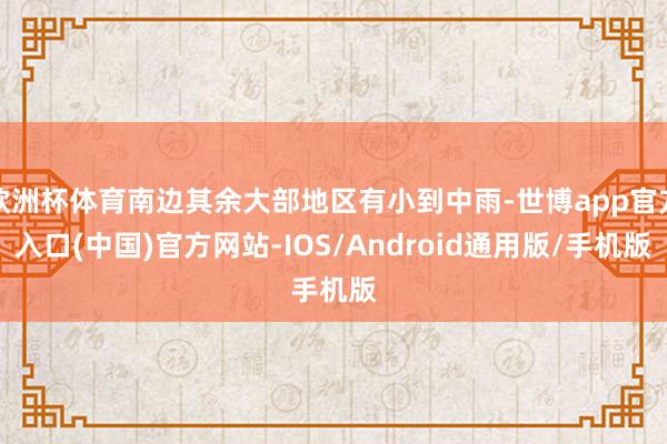 欧洲杯体育南边其余大部地区有小到中雨-世博app官方入口(中国)官方网站-IOS/Android通用版/手机版