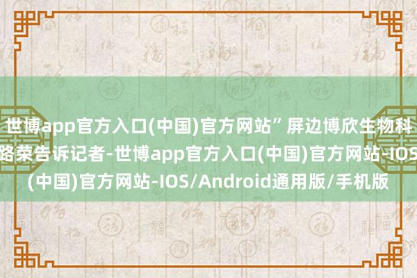 世博app官方入口(中国)官方网站”屏边博欣生物科技有限公司总司理李路荣告诉记者-世博app官方入口(中国)官方网站-IOS/Android通用版/手机版