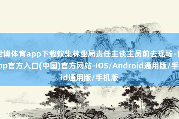 世博体育app下载蚁集林业局责任主谈主员前去现场-世博app官方入口(中国)官方网站-IOS/Android通用版/手机版