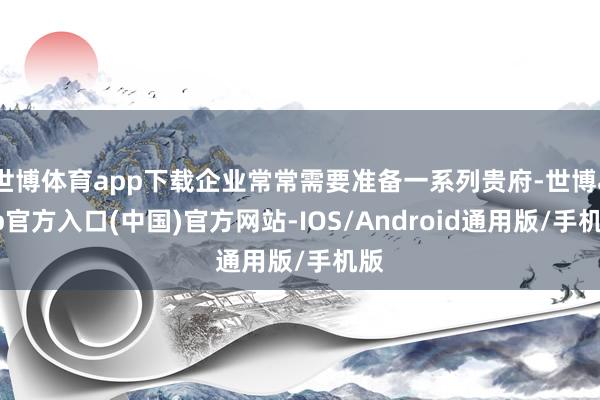 世博体育app下载企业常常需要准备一系列贵府-世博app官方入口(中国)官方网站-IOS/Android通用版/手机版