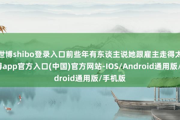 世博shibo登录入口前些年有东谈主说她跟雇主走得太近-世博app官方入口(中国)官方网站-IOS/Android通用版/手机版