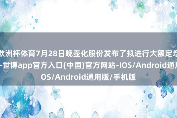 欧洲杯体育7月28日晚壶化股份发布了拟进行大额定增募资的公告-世博app官方入口(中国)官方网站-IOS/Android通用版/手机版