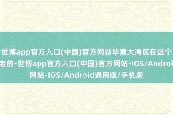 世博app官方入口(中国)官方网站毕竟大湾区在这个节目中是经验最老的-世博app官方入口(中国)官方网站-IOS/Android通用版/手机版