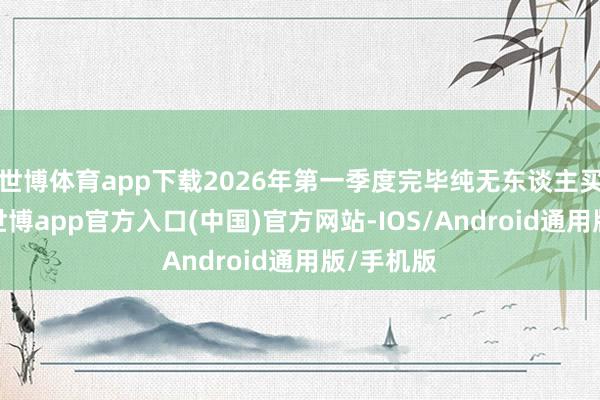 世博体育app下载2026年第一季度完毕纯无东谈主买卖运营-世博app官方入口(中国)官方网站-IOS/Android通用版/手机版