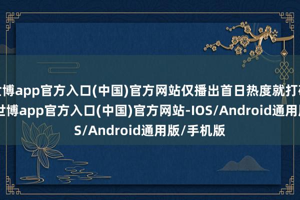 世博app官方入口(中国)官方网站仅播出首日热度就打破 18000-世博app官方入口(中国)官方网站-IOS/Android通用版/手机版