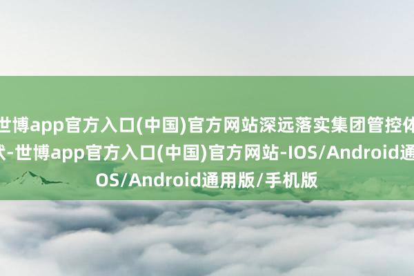 世博app官方入口(中国)官方网站深远落实集团管控体系和料理形状-世博app官方入口(中国)官方网站-IOS/Android通用版/手机版