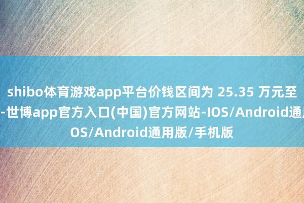shibo体育游戏app平台价钱区间为 25.35 万元至 32.99 万元-世博app官方入口(中国)官方网站-IOS/Android通用版/手机版