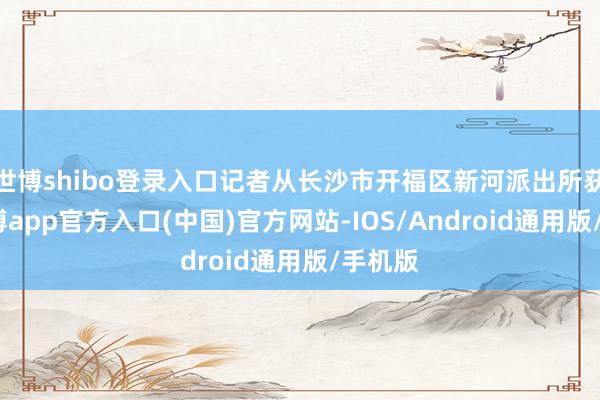 世博shibo登录入口记者从长沙市开福区新河派出所获悉-世博app官方入口(中国)官方网站-IOS/Android通用版/手机版