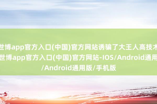 世博app官方入口(中国)官方网站诱骗了大王人高技术企业入驻-世博app官方入口(中国)官方网站-IOS/Android通用版/手机版