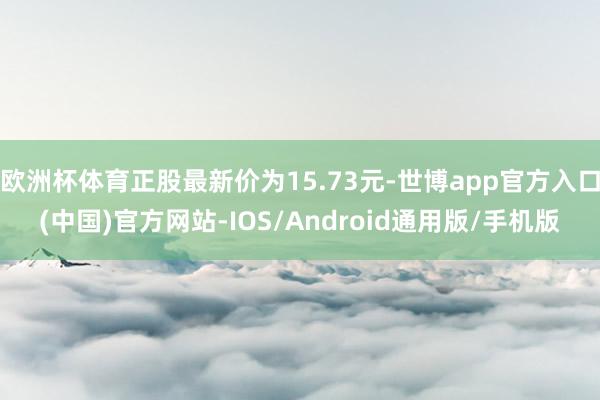 欧洲杯体育正股最新价为15.73元-世博app官方入口(中国)官方网站-IOS/Android通用版/手机版