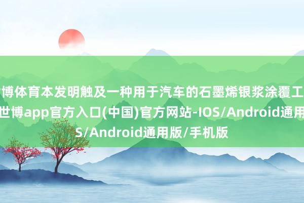 世博体育本发明触及一种用于汽车的石墨烯银浆涂覆工艺优化才气-世博app官方入口(中国)官方网站-IOS/Android通用版/手机版