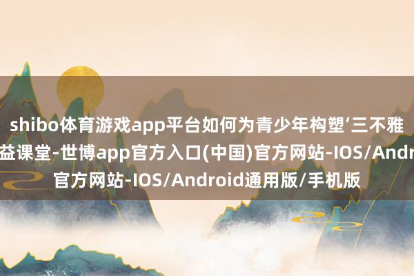 shibo体育游戏app平台如何为青少年构塑‘三不雅’想想”为主题的公益课堂-世博app官方入口(中国)官方网站-IOS/Android通用版/手机版