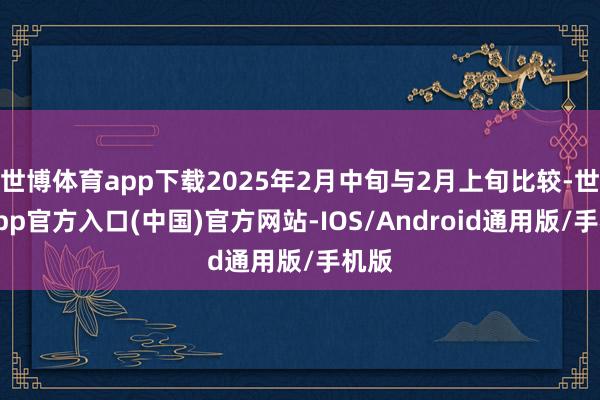 世博体育app下载2025年2月中旬与2月上旬比较-世博app官方入口(中国)官方网站-IOS/Android通用版/手机版