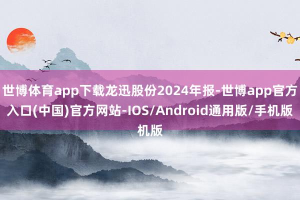 世博体育app下载龙迅股份2024年报-世博app官方入口(中国)官方网站-IOS/Android通用版/手机版