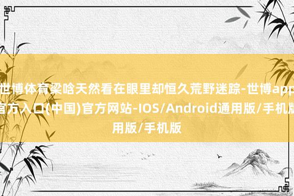 世博体育梁唅天然看在眼里却恒久荒野迷踪-世博app官方入口(中国)官方网站-IOS/Android通用版/手机版