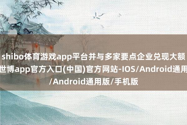 shibo体育游戏app平台并与多家要点企业兑现大额业务意向-世博app官方入口(中国)官方网站-IOS/Android通用版/手机版