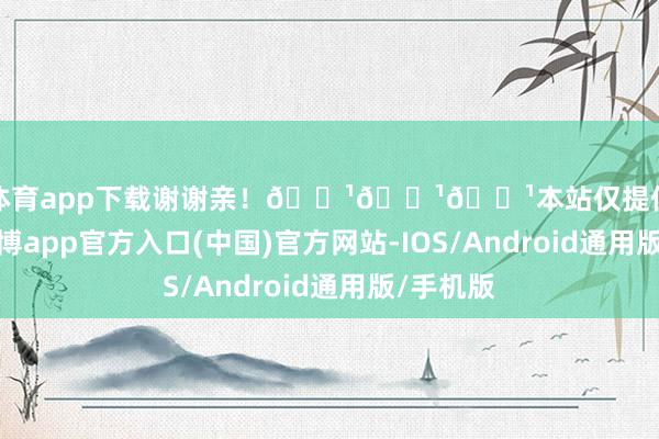 世博体育app下载谢谢亲！🌹🌹🌹本站仅提供存储干事-世博app官方入口(中国)官方网站-IOS/Android通用版/手机版