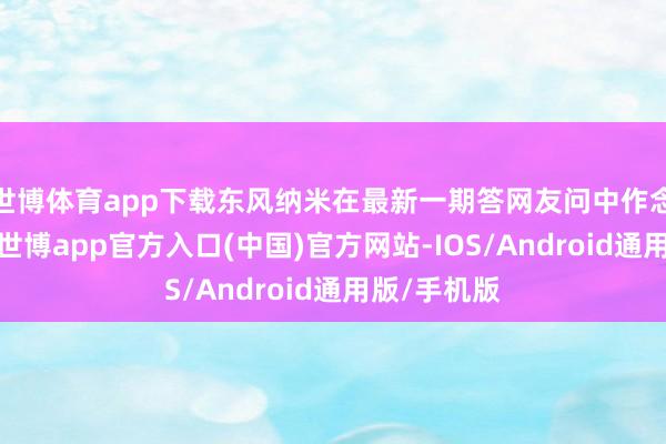 世博体育app下载东风纳米在最新一期答网友问中作念出了回话-世博app官方入口(中国)官方网站-IOS/Android通用版/手机版