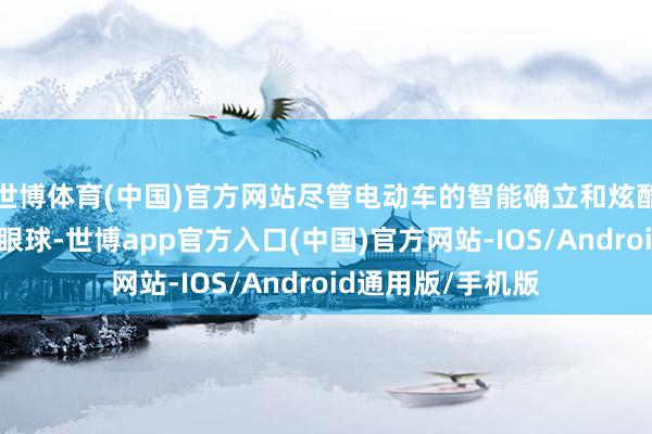世博体育(中国)官方网站尽管电动车的智能确立和炫酷联想诱惑了不少眼球-世博app官方入口(中国)官方网站-IOS/Android通用版/手机版