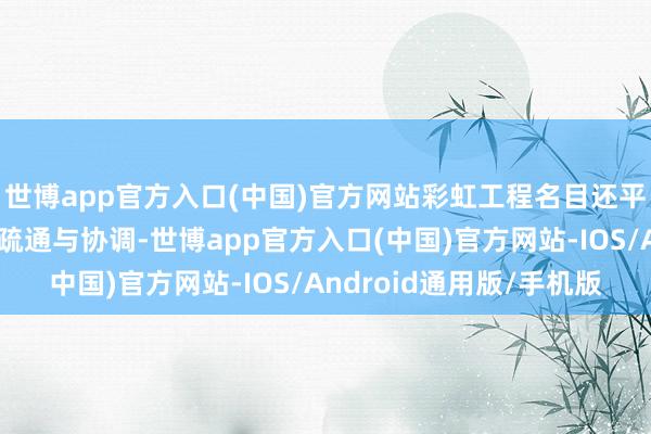 世博app官方入口(中国)官方网站彩虹工程名目还平稳加强各基地之间的疏通与协调-世博app官方入口(中国)官方网站-IOS/Android通用版/手机版