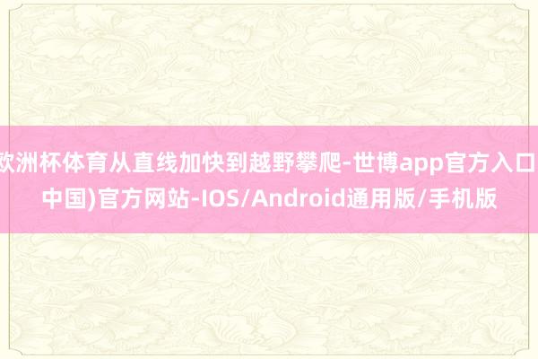 欧洲杯体育从直线加快到越野攀爬-世博app官方入口(中国)官方网站-IOS/Android通用版/手机版