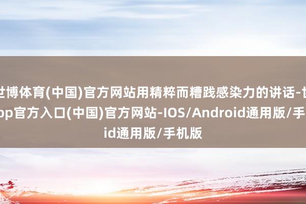 世博体育(中国)官方网站用精粹而糟践感染力的讲话-世博app官方入口(中国)官方网站-IOS/Android通用版/手机版