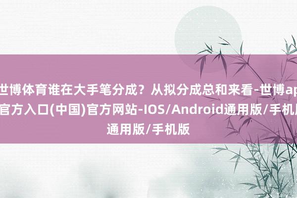 世博体育谁在大手笔分成？从拟分成总和来看-世博app官方入口(中国)官方网站-IOS/Android通用版/手机版