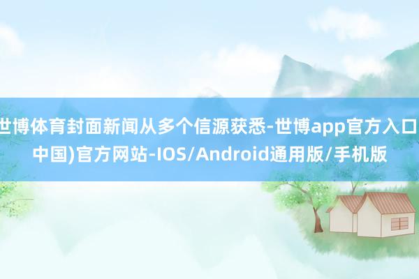 世博体育封面新闻从多个信源获悉-世博app官方入口(中国)官方网站-IOS/Android通用版/手机版