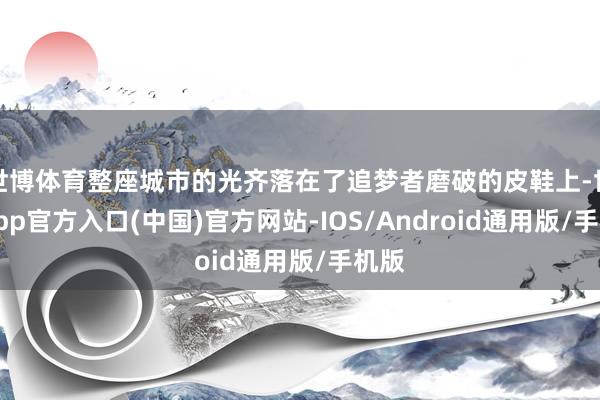 世博体育整座城市的光齐落在了追梦者磨破的皮鞋上-世博app官方入口(中国)官方网站-IOS/Android通用版/手机版