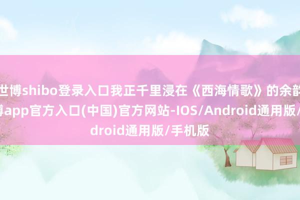 世博shibo登录入口我正千里浸在《西海情歌》的余韵里-世博app官方入口(中国)官方网站-IOS/Android通用版/手机版
