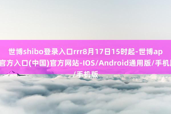 世博shibo登录入口rrr8月17日15时起-世博app官方入口(中国)官方网站-IOS/Android通用版/手机版