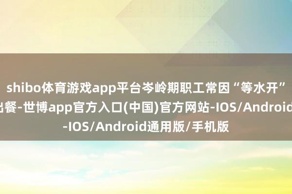 shibo体育游戏app平台岑岭期职工常因“等水开”七手八脚影响出餐-世博app官方入口(中国)官方网站-IOS/Android通用版/手机版