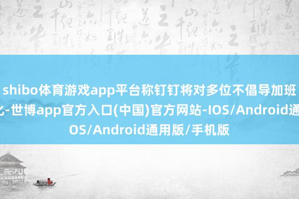 shibo体育游戏app平台称钉钉将对多位不倡导加班高管进行优化-世博app官方入口(中国)官方网站-IOS/Android通用版/手机版
